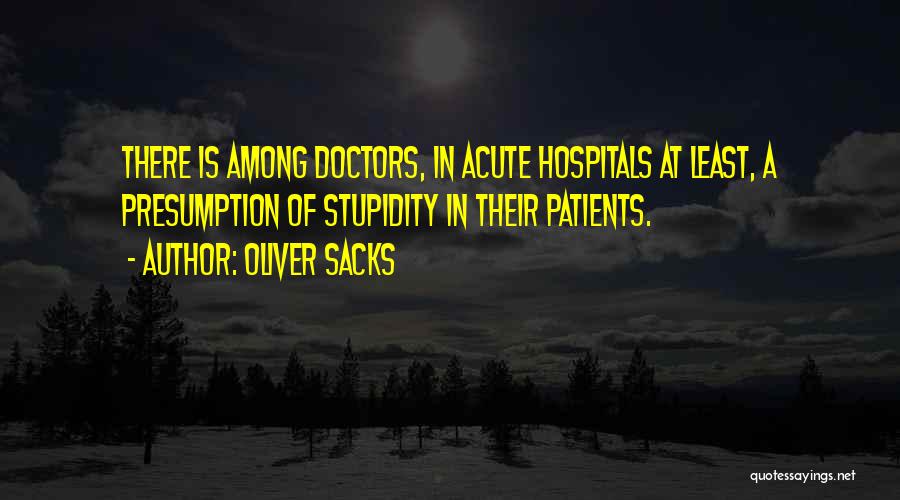 Oliver Sacks Quotes: There Is Among Doctors, In Acute Hospitals At Least, A Presumption Of Stupidity In Their Patients.