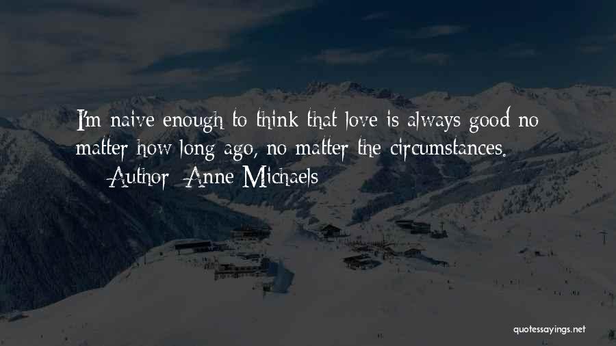 Anne Michaels Quotes: I'm Naive Enough To Think That Love Is Always Good No Matter How Long Ago, No Matter The Circumstances.