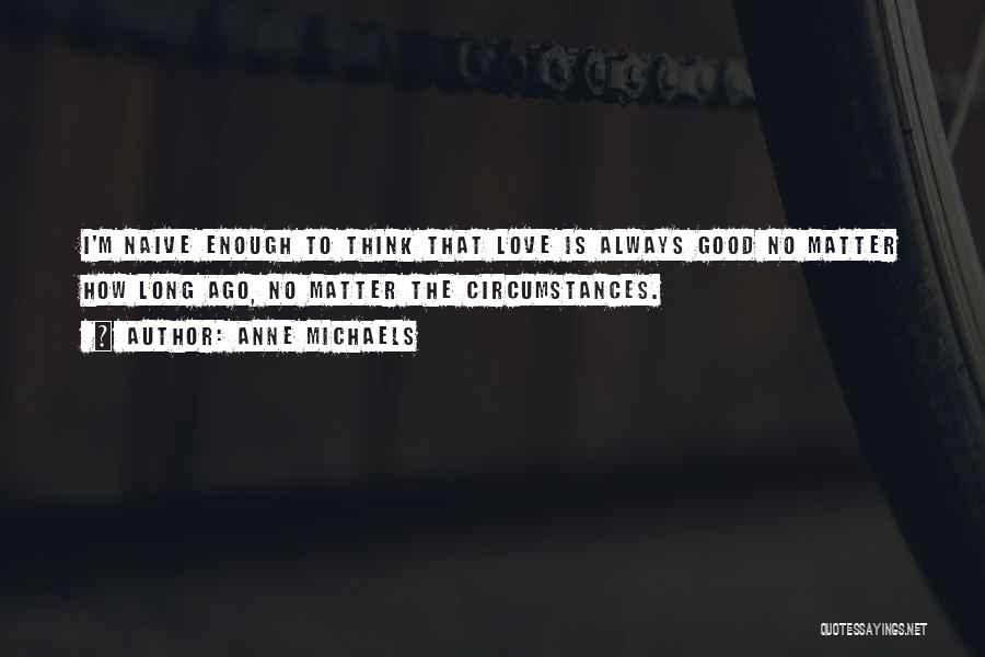 Anne Michaels Quotes: I'm Naive Enough To Think That Love Is Always Good No Matter How Long Ago, No Matter The Circumstances.