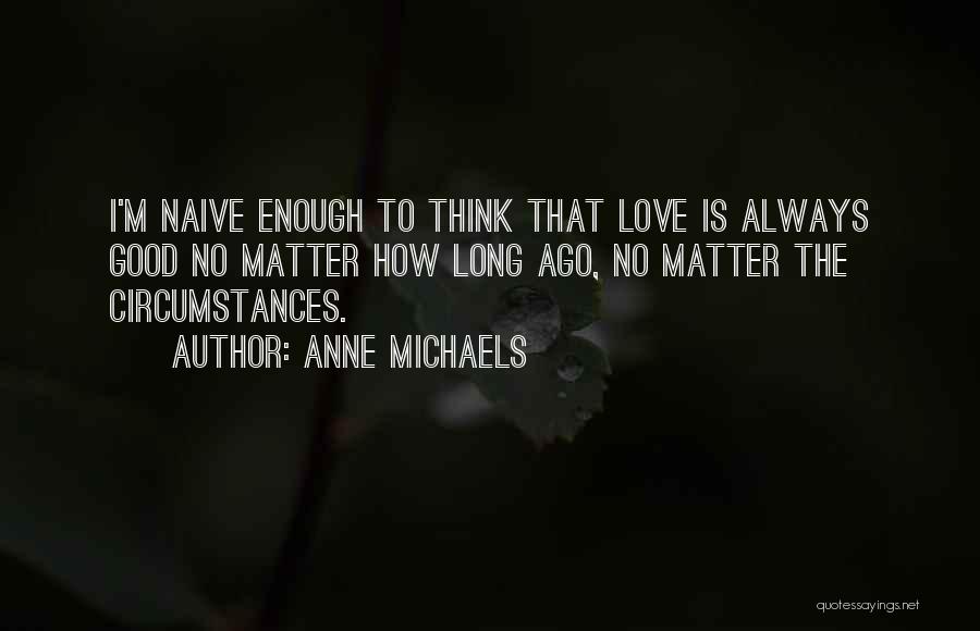 Anne Michaels Quotes: I'm Naive Enough To Think That Love Is Always Good No Matter How Long Ago, No Matter The Circumstances.