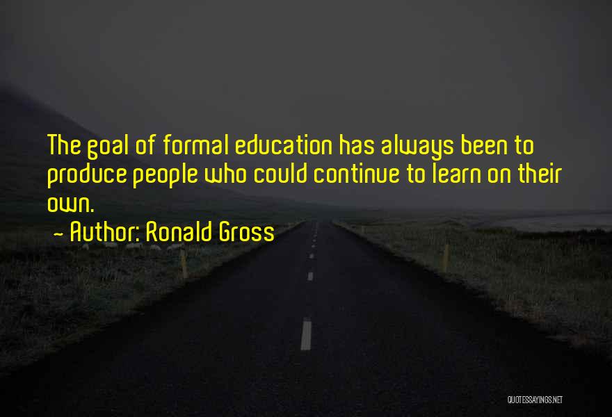 Ronald Gross Quotes: The Goal Of Formal Education Has Always Been To Produce People Who Could Continue To Learn On Their Own.