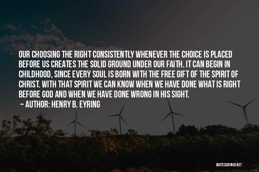 Henry B. Eyring Quotes: Our Choosing The Right Consistently Whenever The Choice Is Placed Before Us Creates The Solid Ground Under Our Faith. It