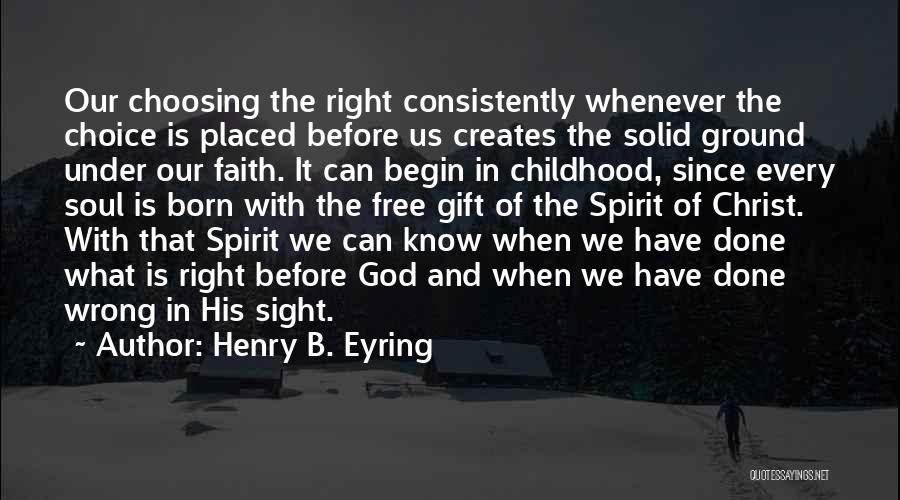 Henry B. Eyring Quotes: Our Choosing The Right Consistently Whenever The Choice Is Placed Before Us Creates The Solid Ground Under Our Faith. It