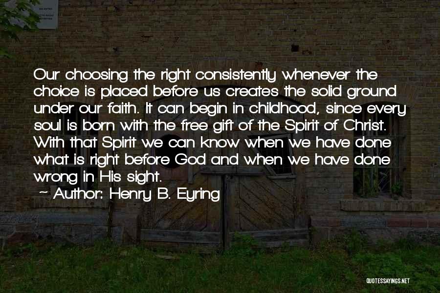 Henry B. Eyring Quotes: Our Choosing The Right Consistently Whenever The Choice Is Placed Before Us Creates The Solid Ground Under Our Faith. It