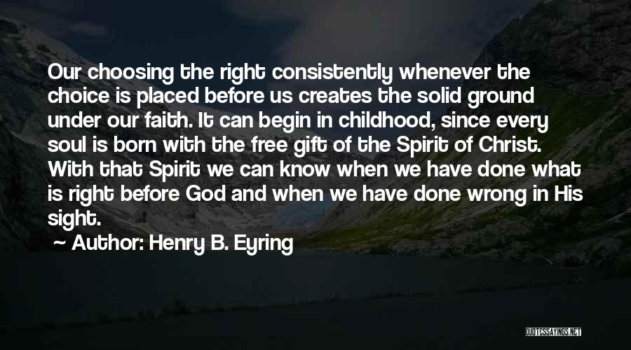 Henry B. Eyring Quotes: Our Choosing The Right Consistently Whenever The Choice Is Placed Before Us Creates The Solid Ground Under Our Faith. It