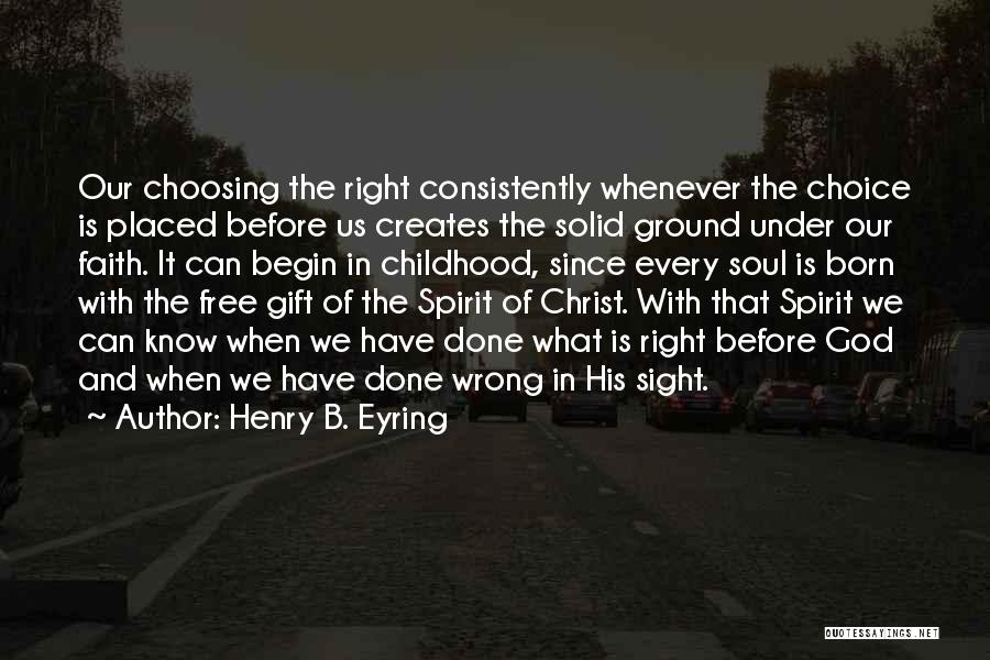 Henry B. Eyring Quotes: Our Choosing The Right Consistently Whenever The Choice Is Placed Before Us Creates The Solid Ground Under Our Faith. It