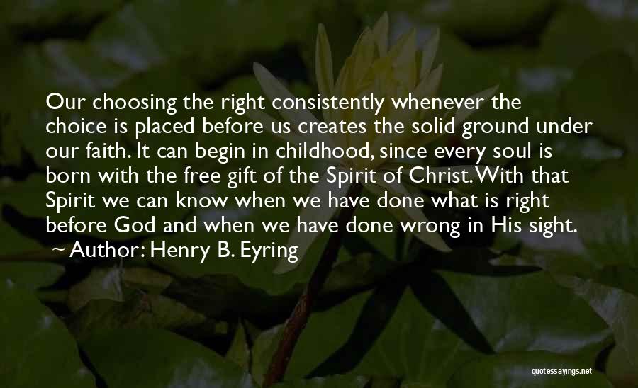 Henry B. Eyring Quotes: Our Choosing The Right Consistently Whenever The Choice Is Placed Before Us Creates The Solid Ground Under Our Faith. It