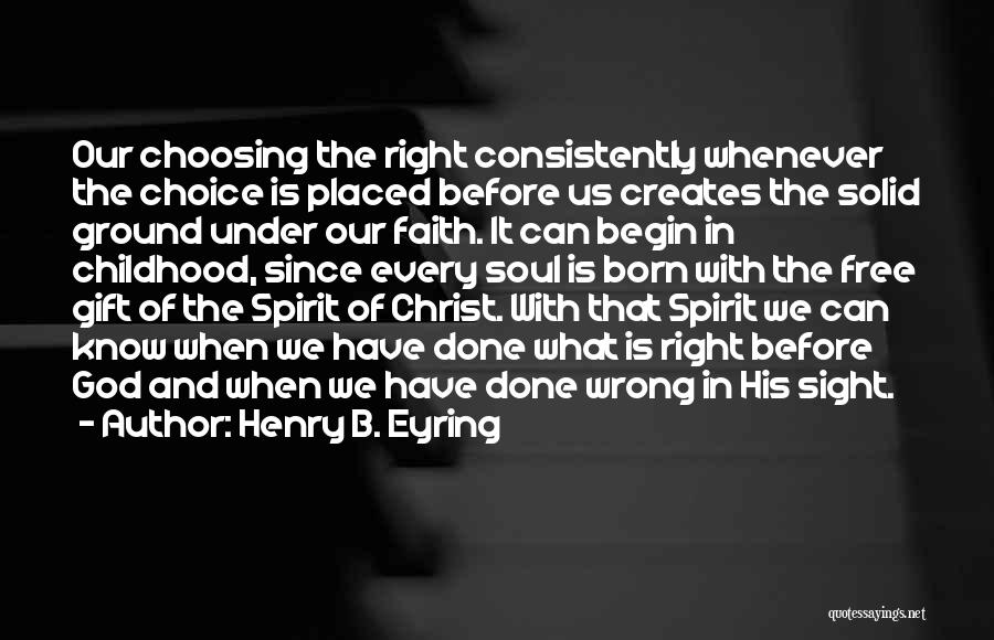 Henry B. Eyring Quotes: Our Choosing The Right Consistently Whenever The Choice Is Placed Before Us Creates The Solid Ground Under Our Faith. It