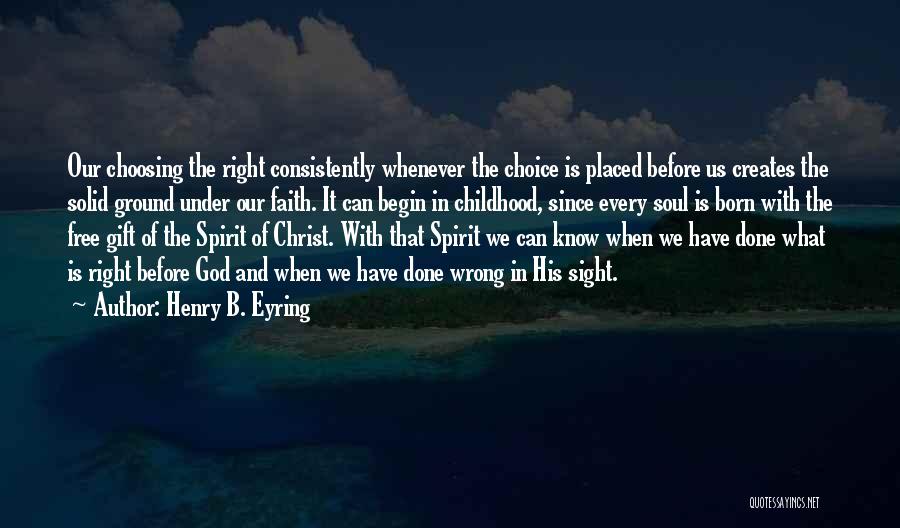 Henry B. Eyring Quotes: Our Choosing The Right Consistently Whenever The Choice Is Placed Before Us Creates The Solid Ground Under Our Faith. It