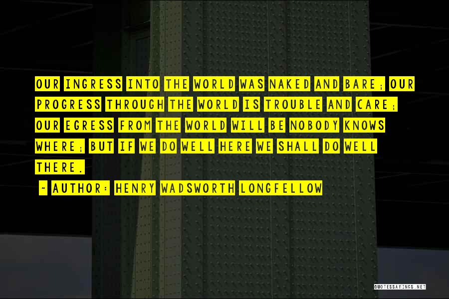 Henry Wadsworth Longfellow Quotes: Our Ingress Into The World Was Naked And Bare; Our Progress Through The World Is Trouble And Care; Our Egress