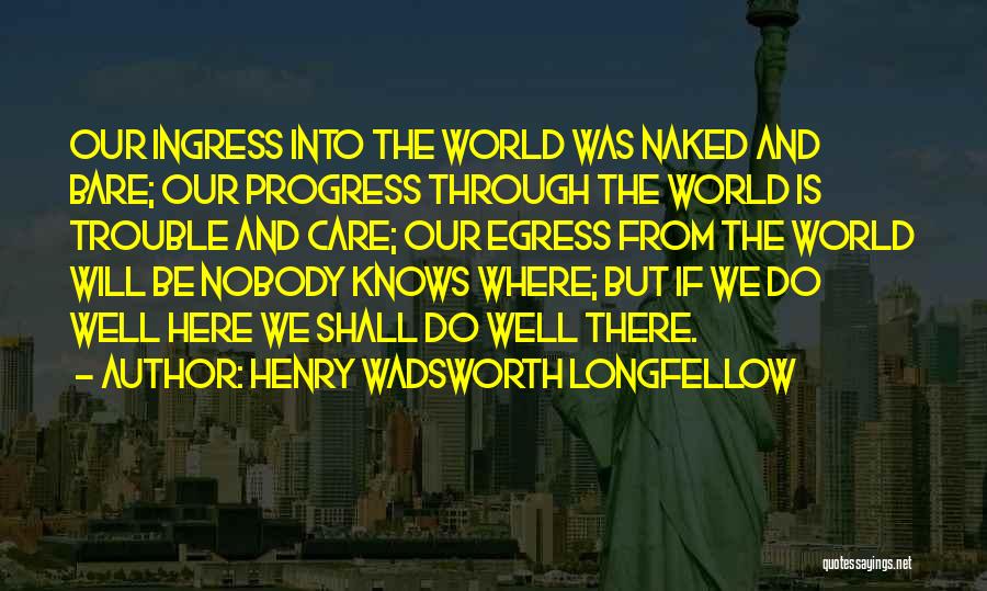 Henry Wadsworth Longfellow Quotes: Our Ingress Into The World Was Naked And Bare; Our Progress Through The World Is Trouble And Care; Our Egress