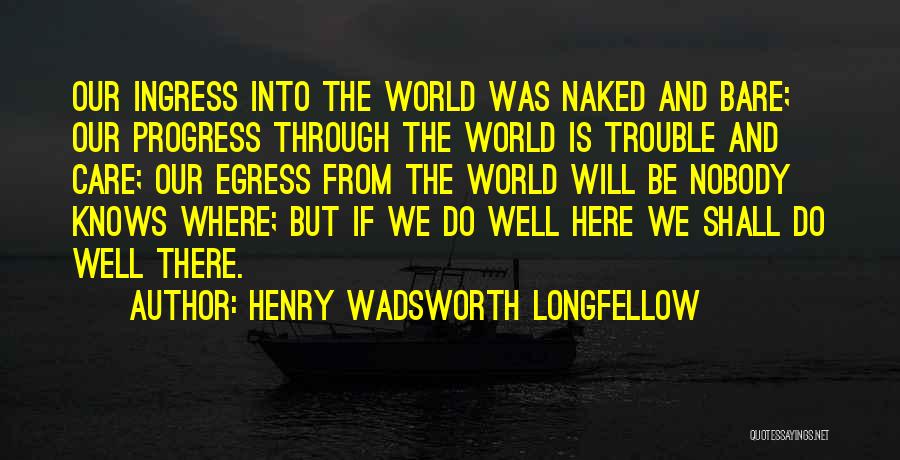 Henry Wadsworth Longfellow Quotes: Our Ingress Into The World Was Naked And Bare; Our Progress Through The World Is Trouble And Care; Our Egress
