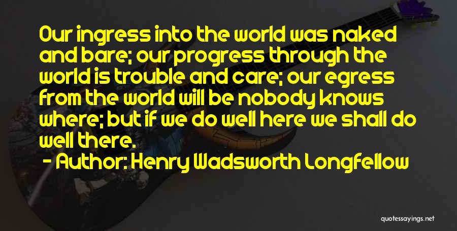 Henry Wadsworth Longfellow Quotes: Our Ingress Into The World Was Naked And Bare; Our Progress Through The World Is Trouble And Care; Our Egress