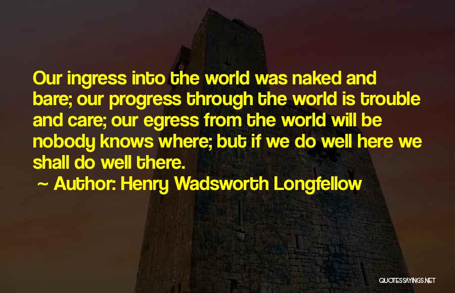 Henry Wadsworth Longfellow Quotes: Our Ingress Into The World Was Naked And Bare; Our Progress Through The World Is Trouble And Care; Our Egress