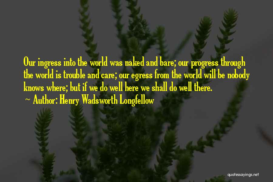 Henry Wadsworth Longfellow Quotes: Our Ingress Into The World Was Naked And Bare; Our Progress Through The World Is Trouble And Care; Our Egress