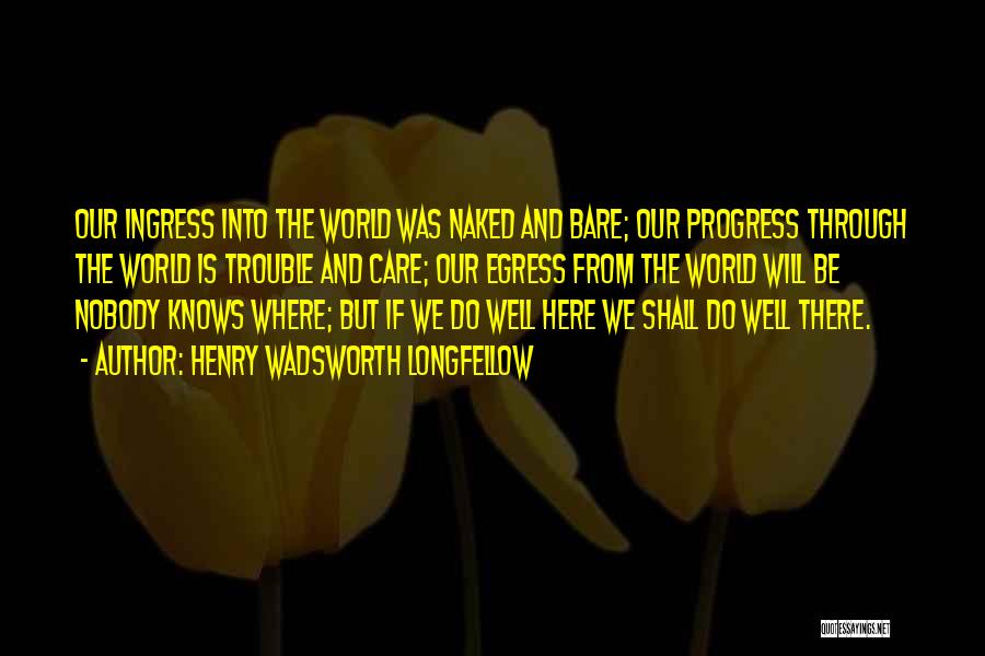 Henry Wadsworth Longfellow Quotes: Our Ingress Into The World Was Naked And Bare; Our Progress Through The World Is Trouble And Care; Our Egress