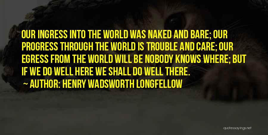 Henry Wadsworth Longfellow Quotes: Our Ingress Into The World Was Naked And Bare; Our Progress Through The World Is Trouble And Care; Our Egress