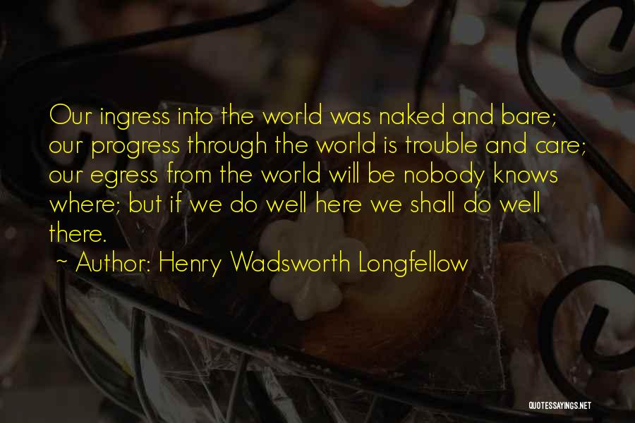 Henry Wadsworth Longfellow Quotes: Our Ingress Into The World Was Naked And Bare; Our Progress Through The World Is Trouble And Care; Our Egress