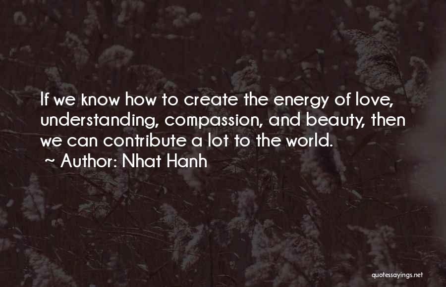 Nhat Hanh Quotes: If We Know How To Create The Energy Of Love, Understanding, Compassion, And Beauty, Then We Can Contribute A Lot