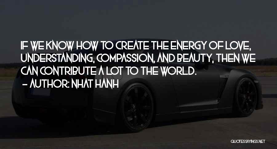 Nhat Hanh Quotes: If We Know How To Create The Energy Of Love, Understanding, Compassion, And Beauty, Then We Can Contribute A Lot