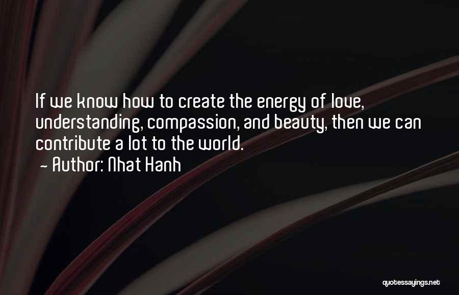 Nhat Hanh Quotes: If We Know How To Create The Energy Of Love, Understanding, Compassion, And Beauty, Then We Can Contribute A Lot