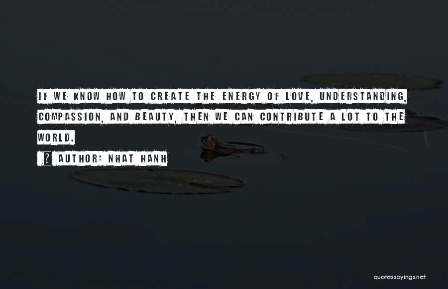 Nhat Hanh Quotes: If We Know How To Create The Energy Of Love, Understanding, Compassion, And Beauty, Then We Can Contribute A Lot