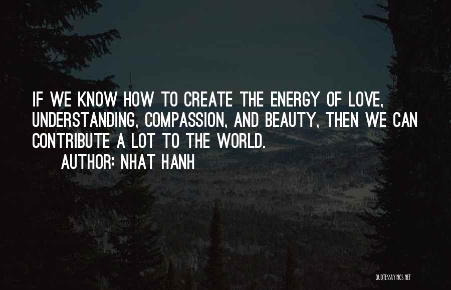 Nhat Hanh Quotes: If We Know How To Create The Energy Of Love, Understanding, Compassion, And Beauty, Then We Can Contribute A Lot