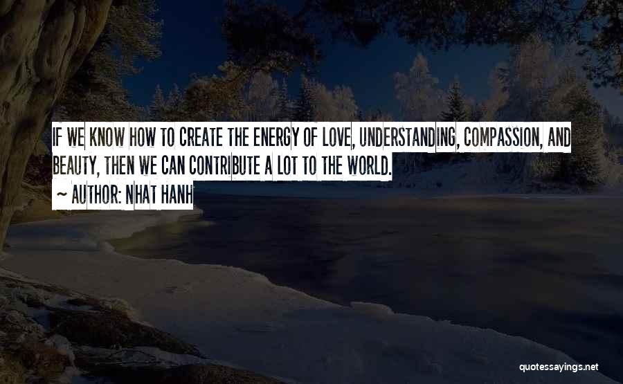 Nhat Hanh Quotes: If We Know How To Create The Energy Of Love, Understanding, Compassion, And Beauty, Then We Can Contribute A Lot