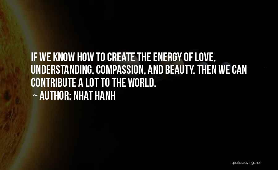 Nhat Hanh Quotes: If We Know How To Create The Energy Of Love, Understanding, Compassion, And Beauty, Then We Can Contribute A Lot
