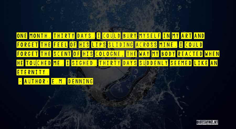 E.M. Denning Quotes: One Month. Thirty Days. I Could Bury Myself In My Art And Forget The Feel Of His Lips Sliding Across