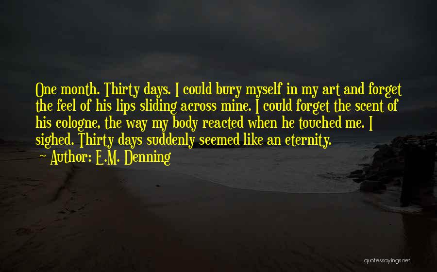 E.M. Denning Quotes: One Month. Thirty Days. I Could Bury Myself In My Art And Forget The Feel Of His Lips Sliding Across