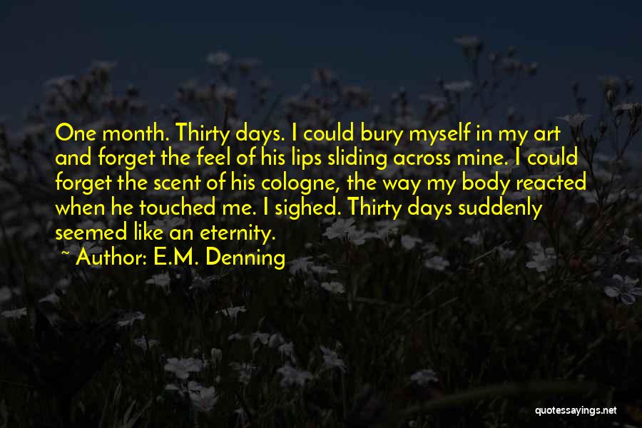 E.M. Denning Quotes: One Month. Thirty Days. I Could Bury Myself In My Art And Forget The Feel Of His Lips Sliding Across