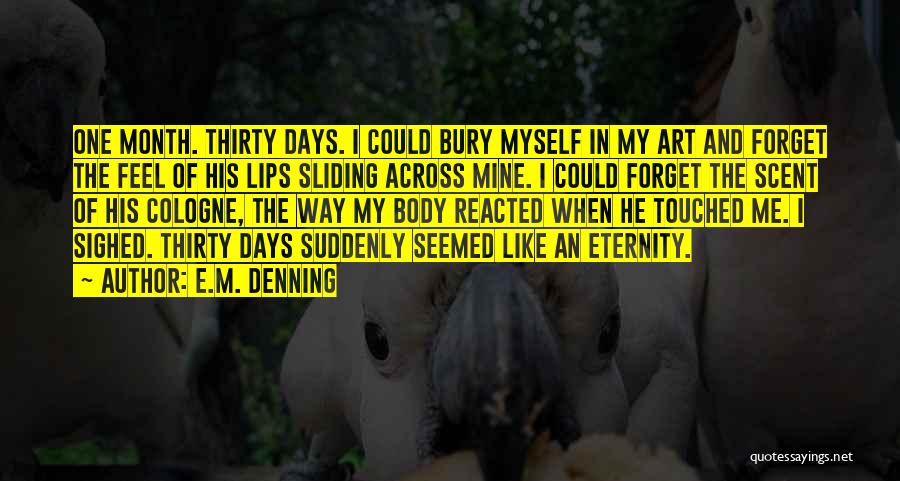 E.M. Denning Quotes: One Month. Thirty Days. I Could Bury Myself In My Art And Forget The Feel Of His Lips Sliding Across