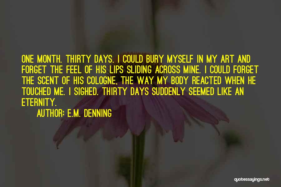 E.M. Denning Quotes: One Month. Thirty Days. I Could Bury Myself In My Art And Forget The Feel Of His Lips Sliding Across