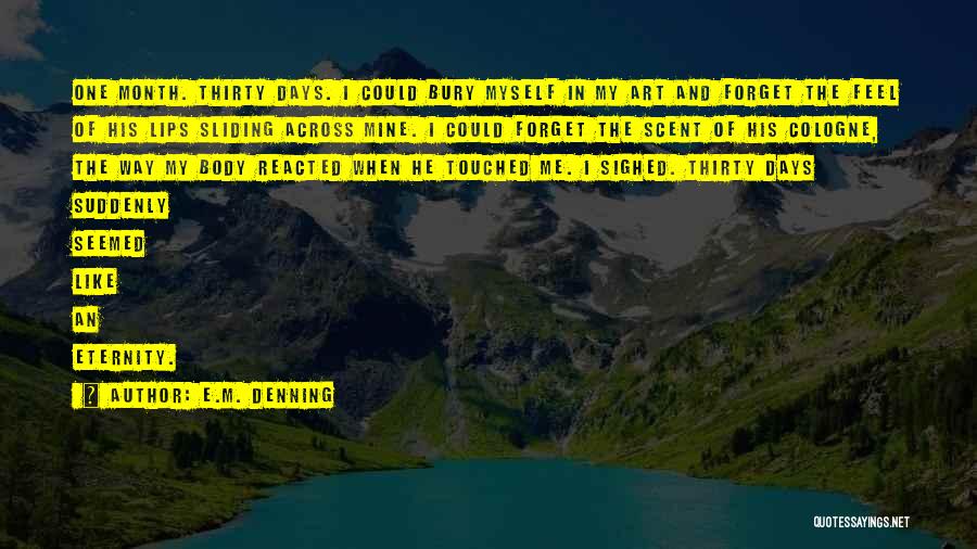 E.M. Denning Quotes: One Month. Thirty Days. I Could Bury Myself In My Art And Forget The Feel Of His Lips Sliding Across