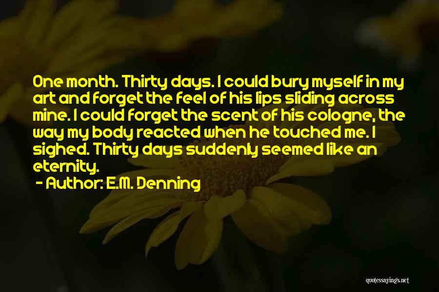 E.M. Denning Quotes: One Month. Thirty Days. I Could Bury Myself In My Art And Forget The Feel Of His Lips Sliding Across