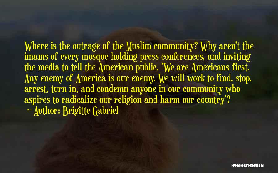 Brigitte Gabriel Quotes: Where Is The Outrage Of The Muslim Community? Why Aren't The Imams Of Every Mosque Holding Press Conferences, And Inviting