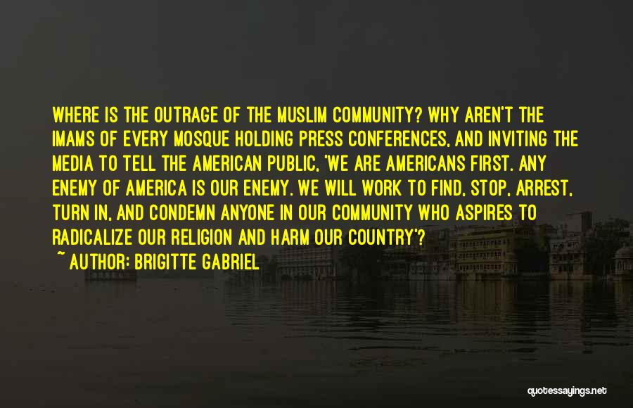 Brigitte Gabriel Quotes: Where Is The Outrage Of The Muslim Community? Why Aren't The Imams Of Every Mosque Holding Press Conferences, And Inviting