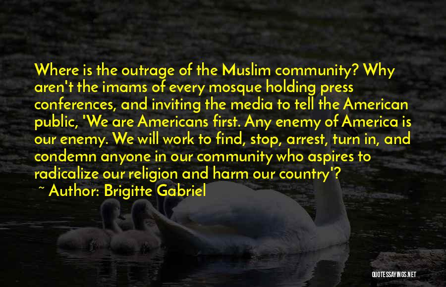 Brigitte Gabriel Quotes: Where Is The Outrage Of The Muslim Community? Why Aren't The Imams Of Every Mosque Holding Press Conferences, And Inviting