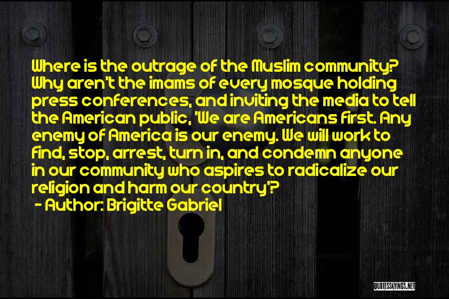 Brigitte Gabriel Quotes: Where Is The Outrage Of The Muslim Community? Why Aren't The Imams Of Every Mosque Holding Press Conferences, And Inviting