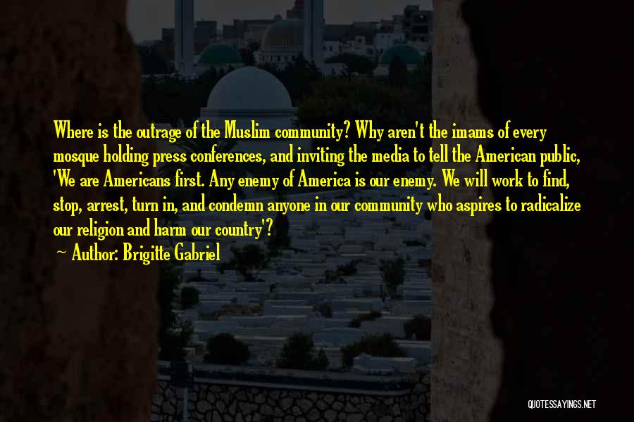 Brigitte Gabriel Quotes: Where Is The Outrage Of The Muslim Community? Why Aren't The Imams Of Every Mosque Holding Press Conferences, And Inviting