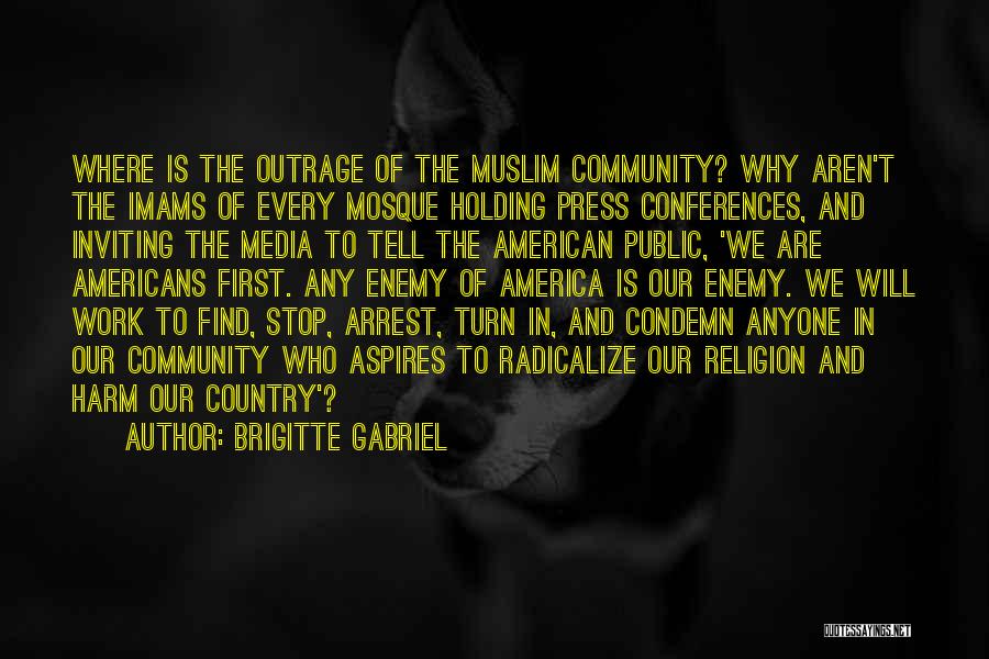 Brigitte Gabriel Quotes: Where Is The Outrage Of The Muslim Community? Why Aren't The Imams Of Every Mosque Holding Press Conferences, And Inviting