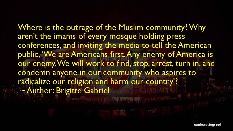 Brigitte Gabriel Quotes: Where Is The Outrage Of The Muslim Community? Why Aren't The Imams Of Every Mosque Holding Press Conferences, And Inviting