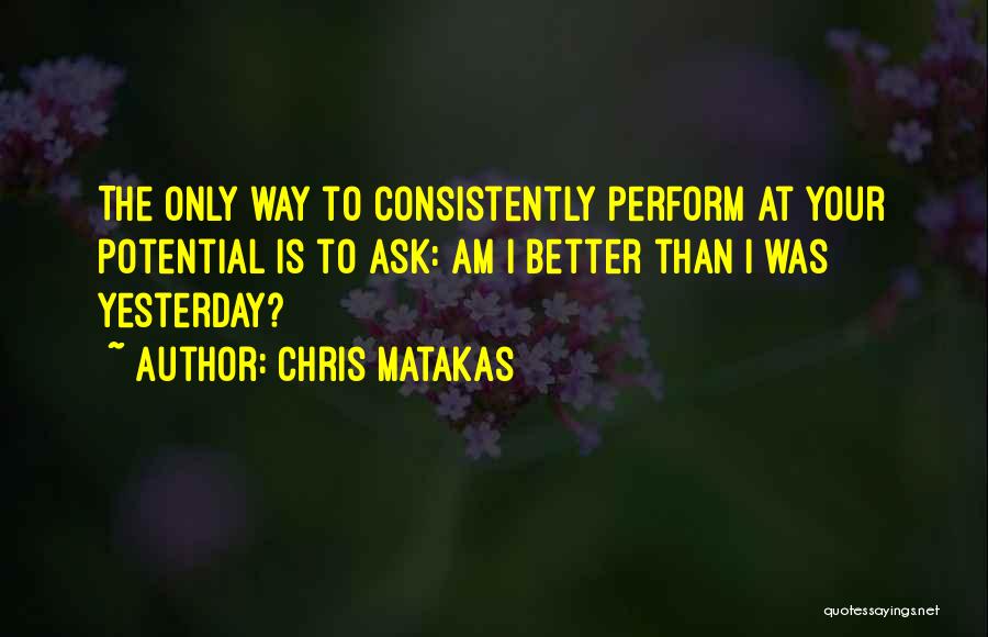 Chris Matakas Quotes: The Only Way To Consistently Perform At Your Potential Is To Ask: Am I Better Than I Was Yesterday?
