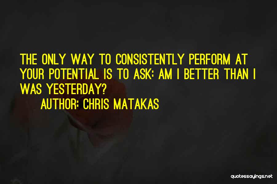 Chris Matakas Quotes: The Only Way To Consistently Perform At Your Potential Is To Ask: Am I Better Than I Was Yesterday?