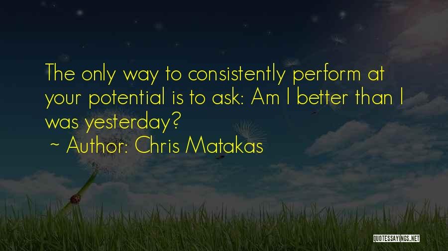 Chris Matakas Quotes: The Only Way To Consistently Perform At Your Potential Is To Ask: Am I Better Than I Was Yesterday?