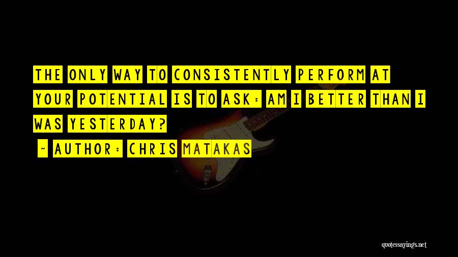 Chris Matakas Quotes: The Only Way To Consistently Perform At Your Potential Is To Ask: Am I Better Than I Was Yesterday?