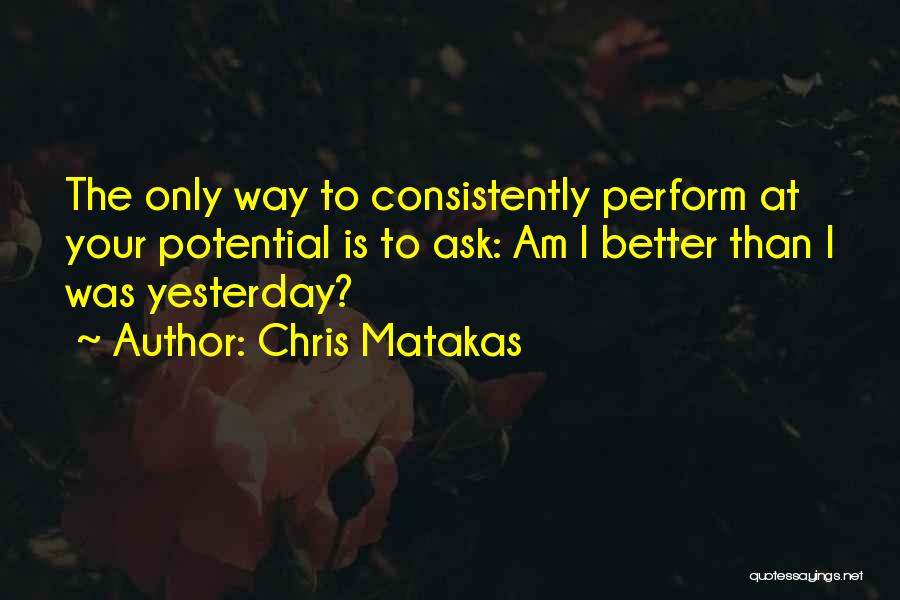 Chris Matakas Quotes: The Only Way To Consistently Perform At Your Potential Is To Ask: Am I Better Than I Was Yesterday?