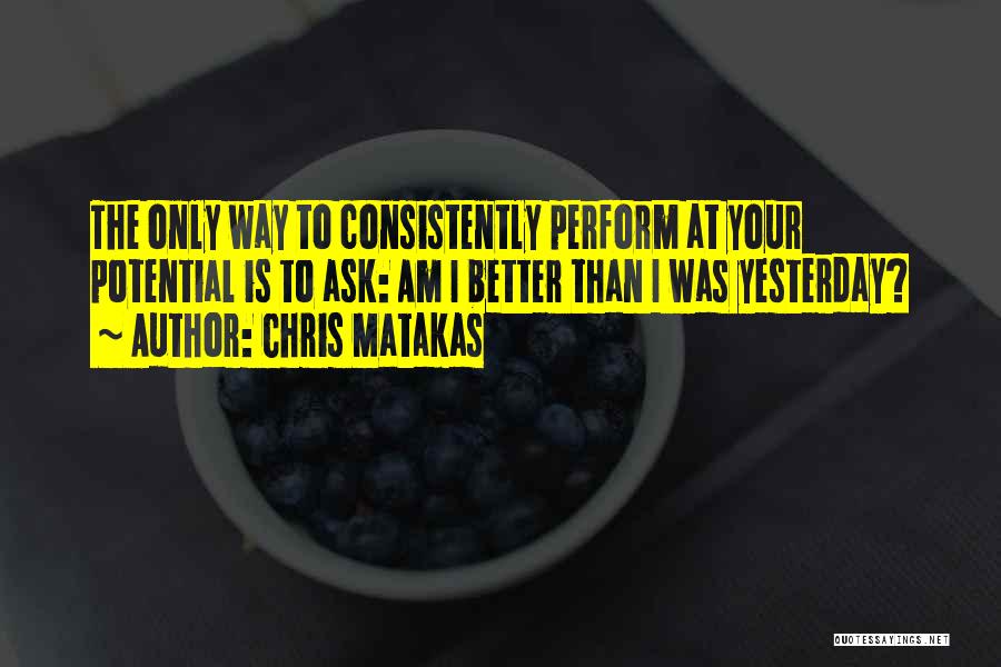 Chris Matakas Quotes: The Only Way To Consistently Perform At Your Potential Is To Ask: Am I Better Than I Was Yesterday?