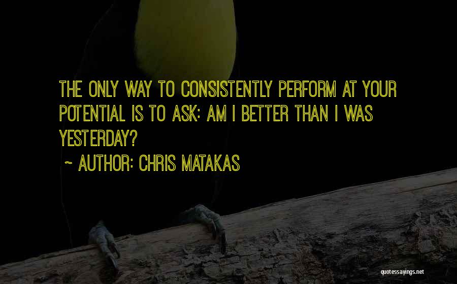 Chris Matakas Quotes: The Only Way To Consistently Perform At Your Potential Is To Ask: Am I Better Than I Was Yesterday?